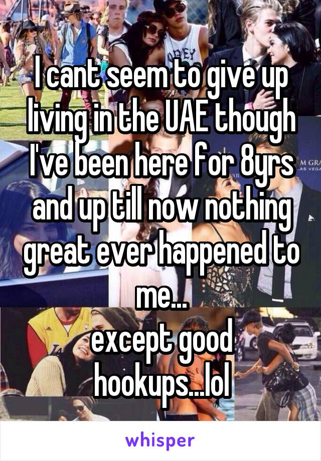 I cant seem to give up living in the UAE though I've been here for 8yrs and up till now nothing great ever happened to me...
except good hookups...lol