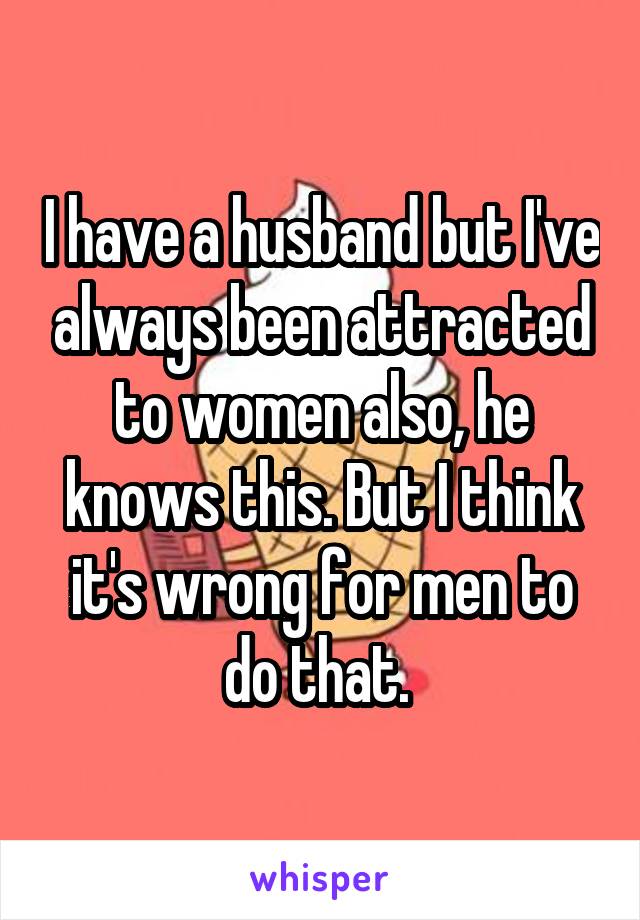 I have a husband but I've always been attracted to women also, he knows this. But I think it's wrong for men to do that. 
