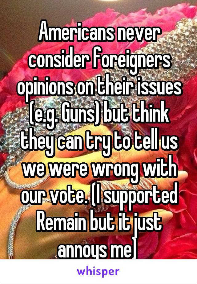 Americans never consider foreigners opinions on their issues (e.g. Guns) but think they can try to tell us we were wrong with our vote. (I supported Remain but it just annoys me) 