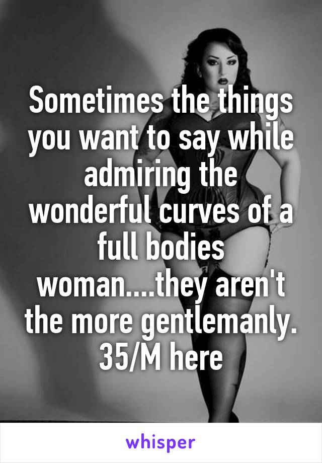 Sometimes the things you want to say while admiring the wonderful curves of a full bodies woman....they aren't the more gentlemanly.
35/M here