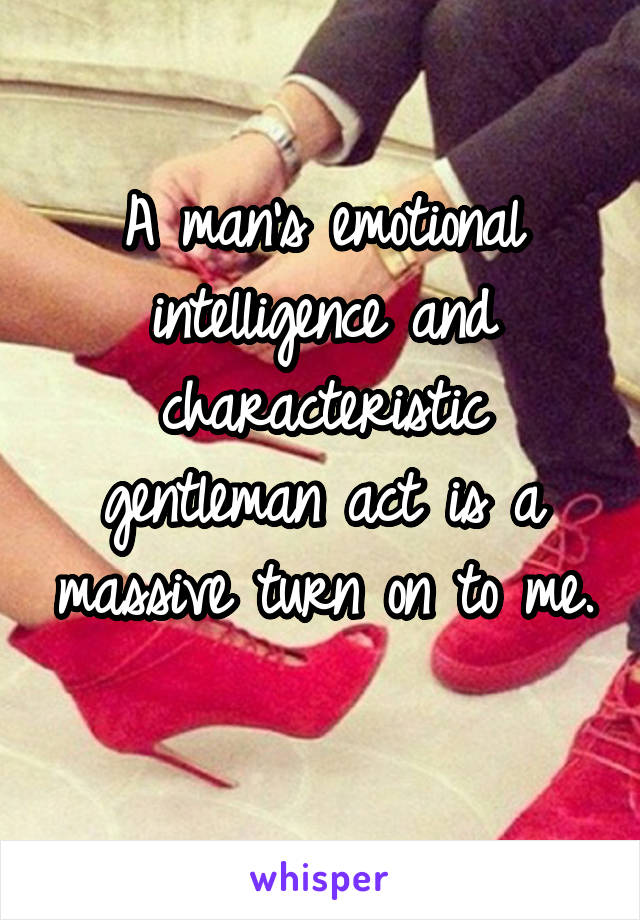 A man's emotional intelligence and characteristic gentleman act is a massive turn on to me. 