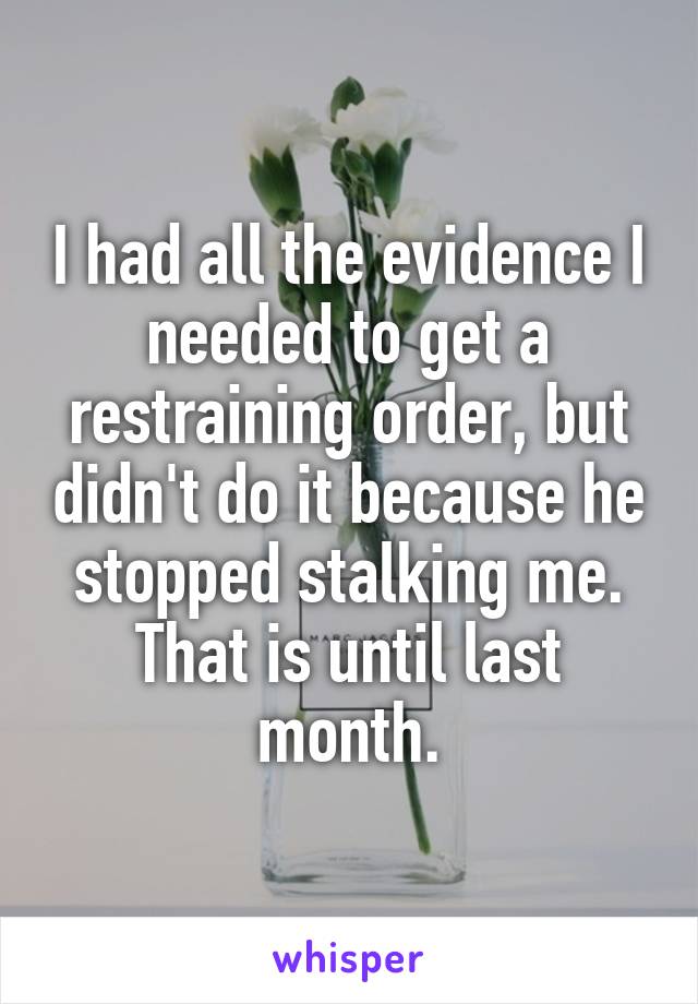 I had all the evidence I needed to get a restraining order, but didn't do it because he stopped stalking me. That is until last month.