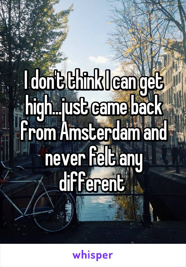 I don't think I can get high...just came back from Amsterdam and never felt any different 