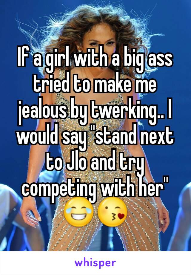 If a girl with a big ass tried to make me jealous by twerking.. I would say "stand next to Jlo and try competing with her" 😂😘