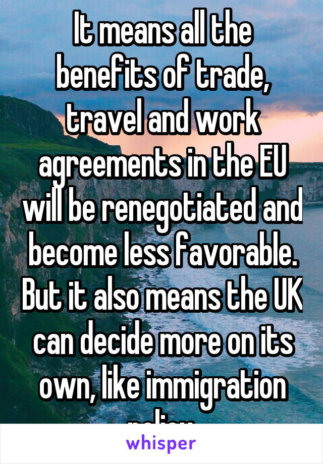 It means all the benefits of trade, travel and work agreements in the EU will be renegotiated and become less favorable. But it also means the UK can decide more on its own, like immigration policy.
