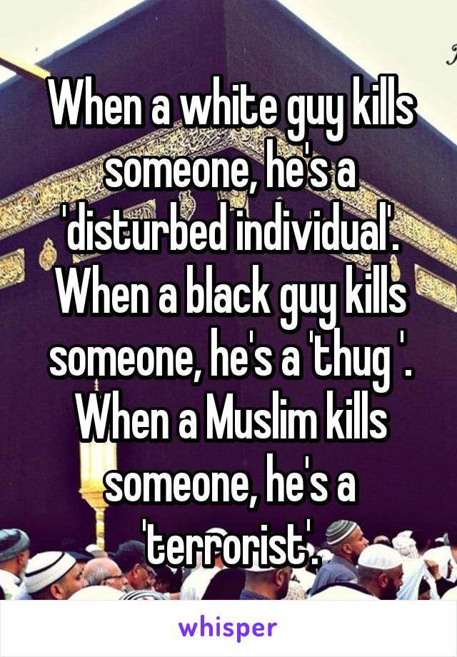 When a white guy kills someone, he's a 'disturbed individual'.
When a black guy kills someone, he's a 'thug '.
When a Muslim kills someone, he's a 'terrorist'.