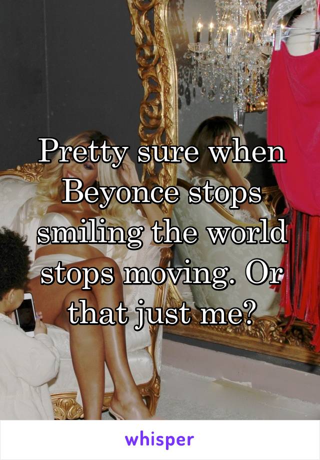 Pretty sure when Beyonce stops smiling the world stops moving. Or that just me?