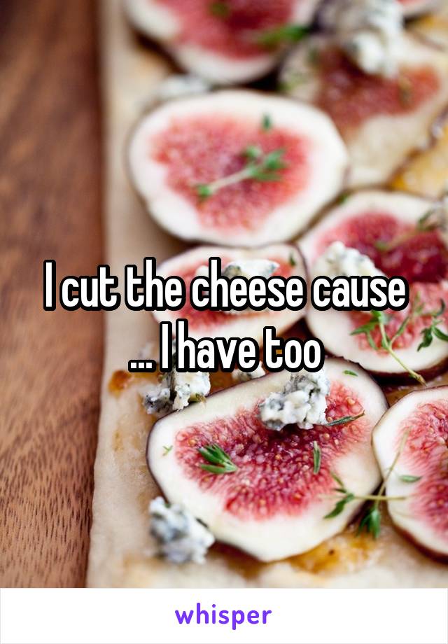 I cut the cheese cause ... I have too