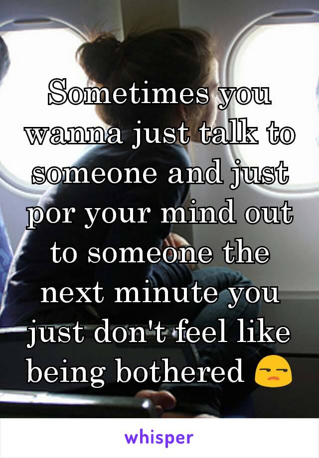 Sometimes you wanna just talk to someone and just por your mind out to someone the next minute you just don't feel like being bothered 😒