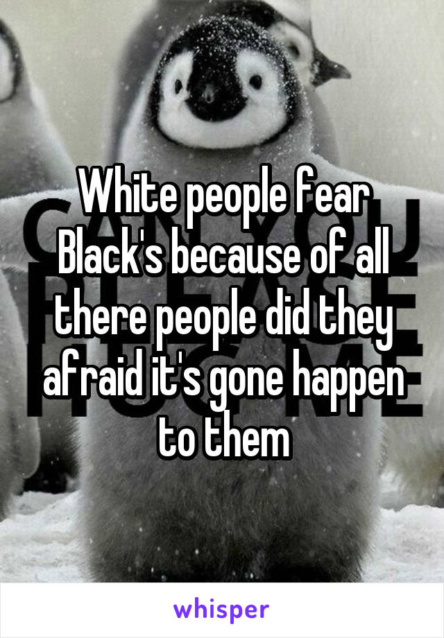 White people fear Black's because of all there people did they afraid it's gone happen to them