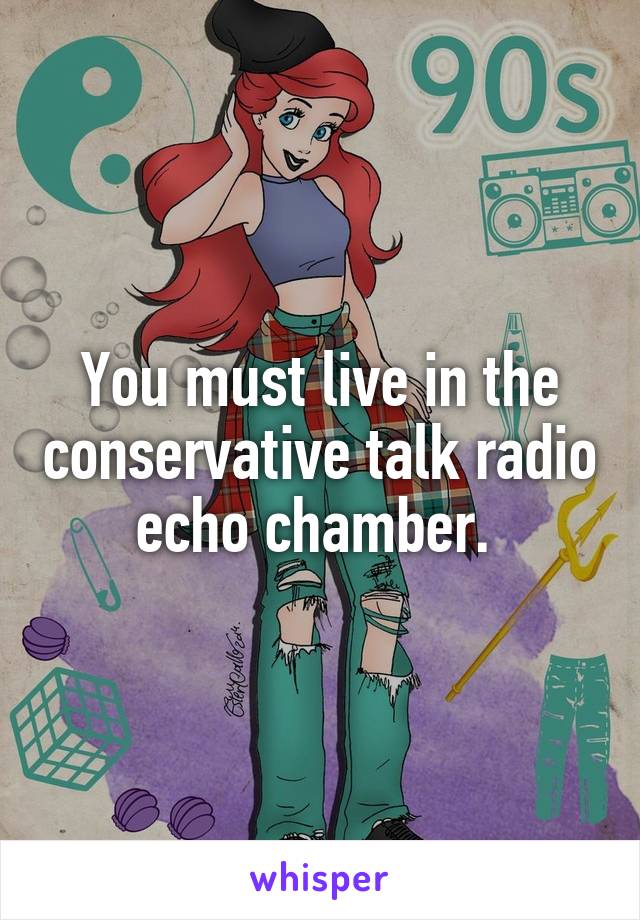 You must live in the conservative talk radio echo chamber. 