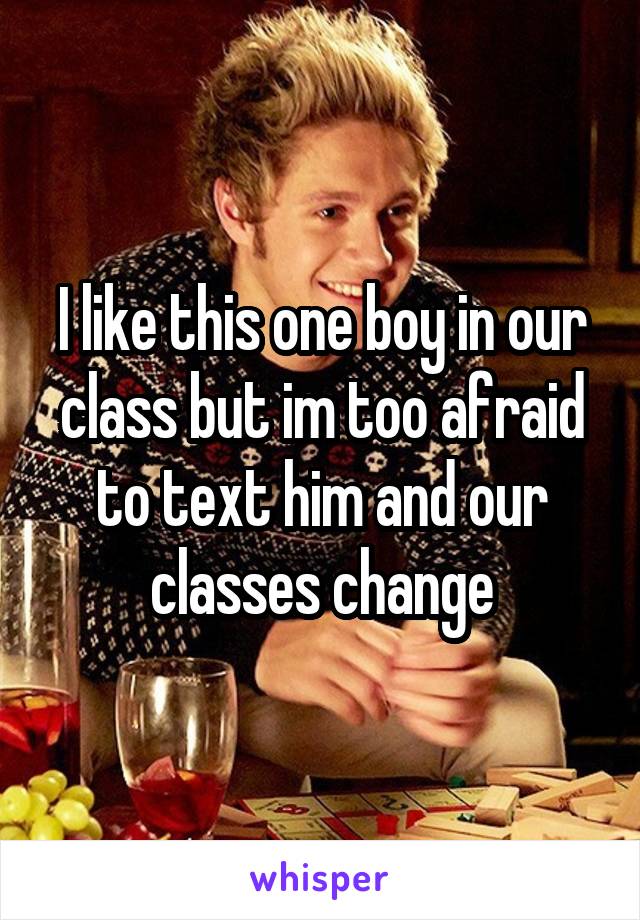 I like this one boy in our class but im too afraid to text him and our classes change
