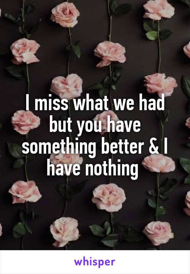 I miss what we had but you have something better & I have nothing 