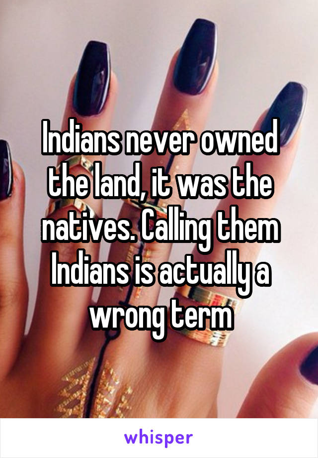 Indians never owned the land, it was the natives. Calling them Indians is actually a wrong term