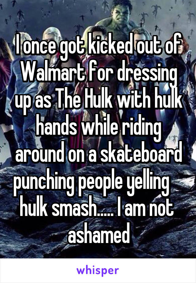 I once got kicked out of Walmart for dressing up as The Hulk with hulk hands while riding around on a skateboard punching people yelling     hulk smash..... I am not  ashamed