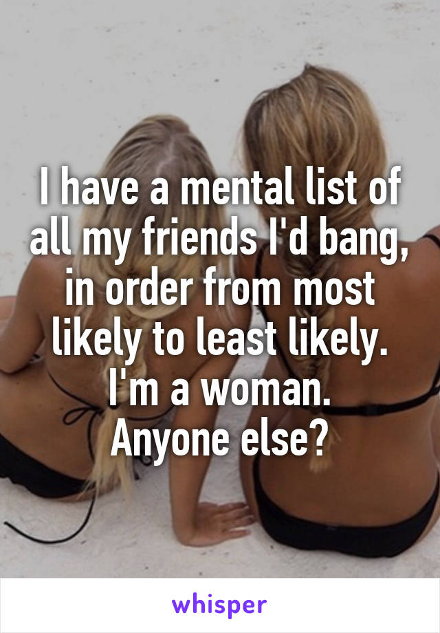 I have a mental list of all my friends I'd bang, in order from most likely to least likely. I'm a woman.
Anyone else?