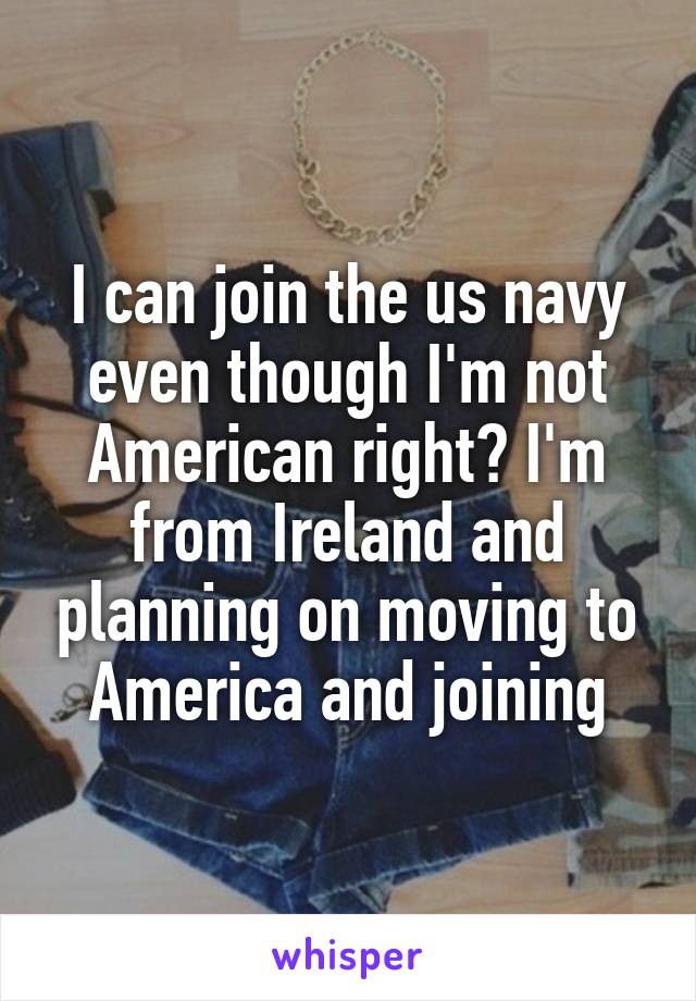 I can join the us navy even though I'm not American right? I'm from Ireland and planning on moving to America and joining