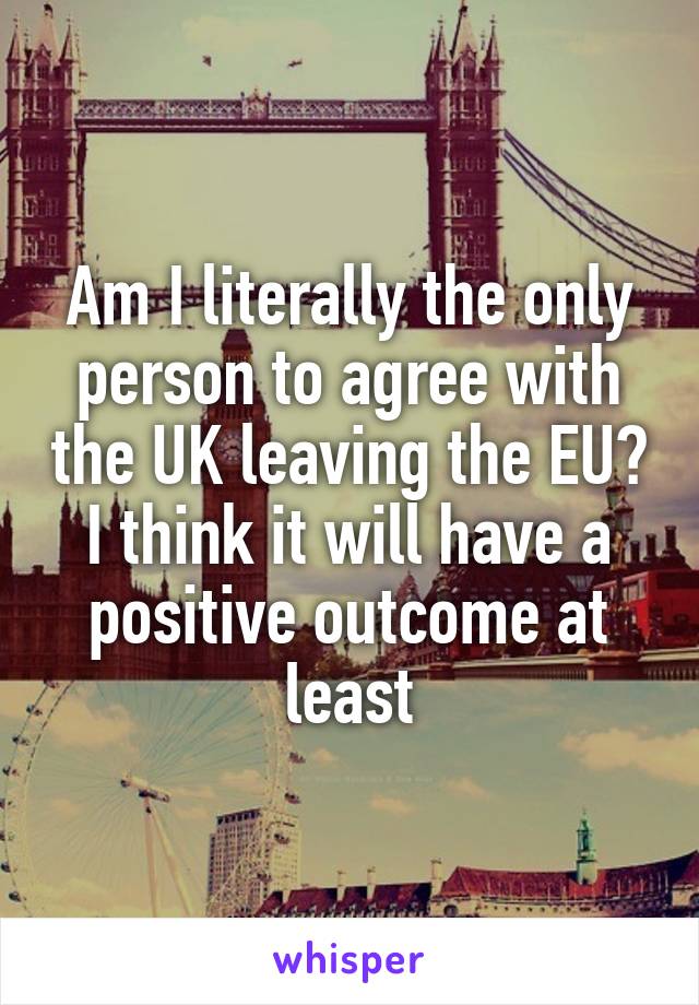 Am I literally the only person to agree with the UK leaving the EU? I think it will have a positive outcome at least