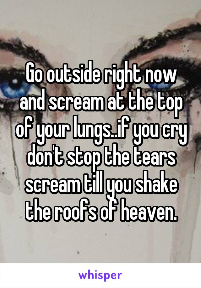 Go outside right now and scream at the top of your lungs..if you cry don't stop the tears scream till you shake the roofs of heaven.