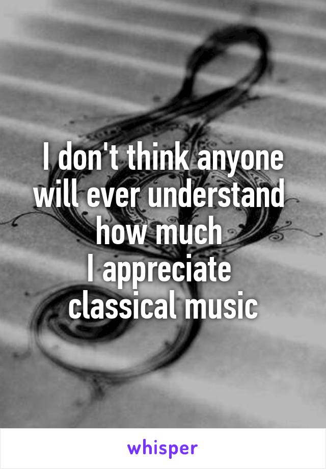 I don't think anyone will ever understand 
how much 
I appreciate 
classical music