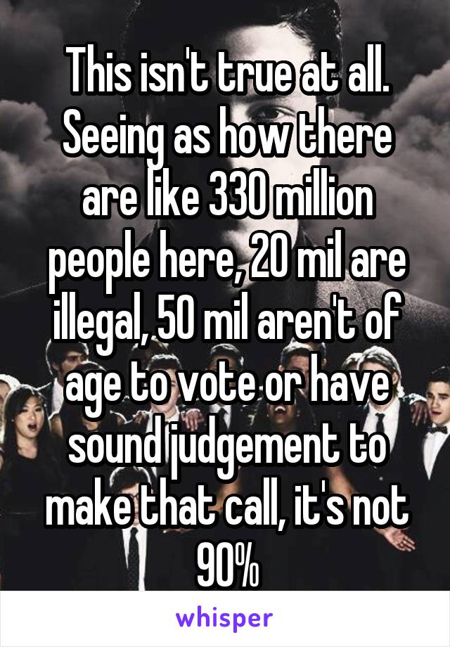 This isn't true at all. Seeing as how there are like 330 million people here, 20 mil are illegal, 50 mil aren't of age to vote or have sound judgement to make that call, it's not 90%