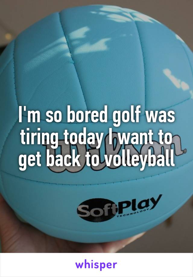 I'm so bored golf was tiring today I want to get back to volleyball