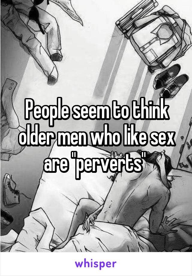 People seem to think older men who like sex are "perverts" 