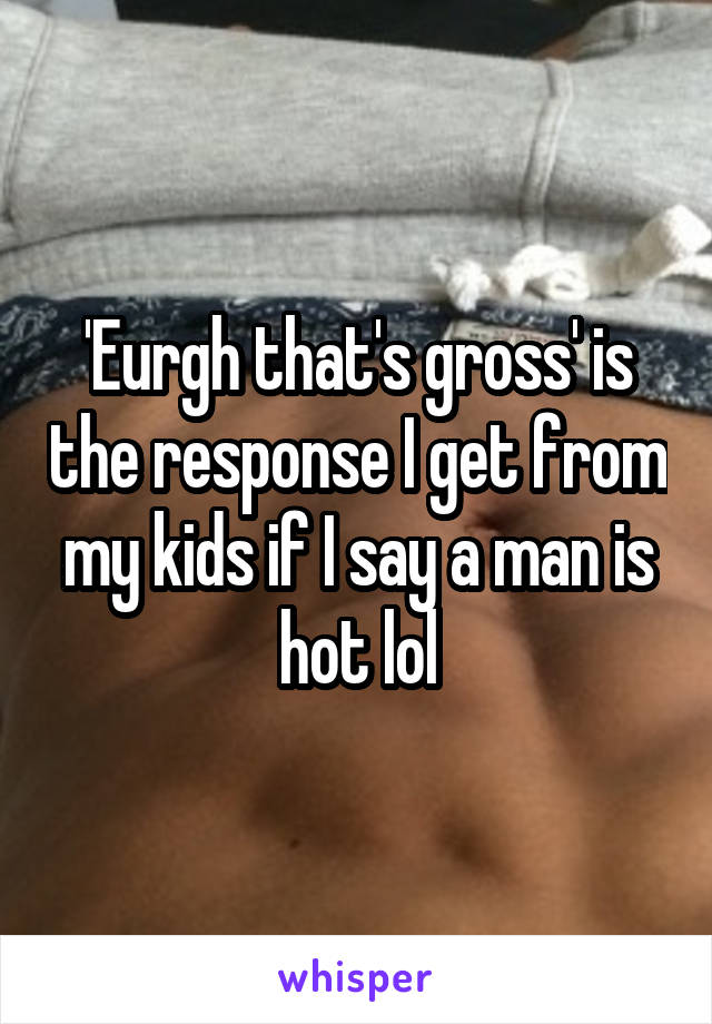 'Eurgh that's gross' is the response I get from my kids if I say a man is hot lol