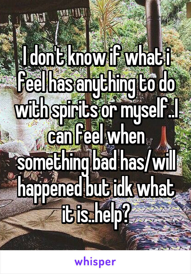 I don't know if what i feel has anything to do with spirits or myself..I can feel when something bad has/will happened but idk what it is..help?