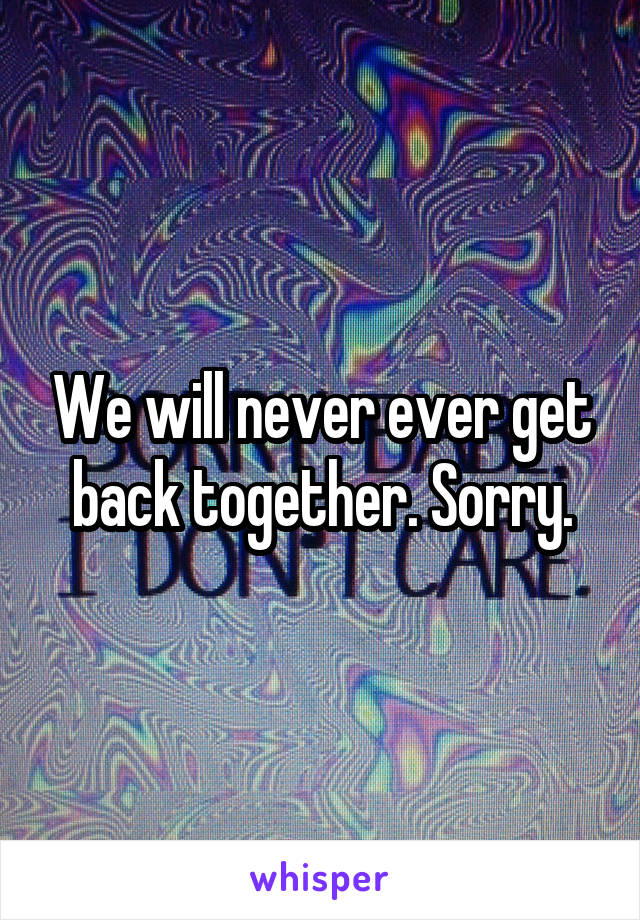 We will never ever get back together. Sorry.