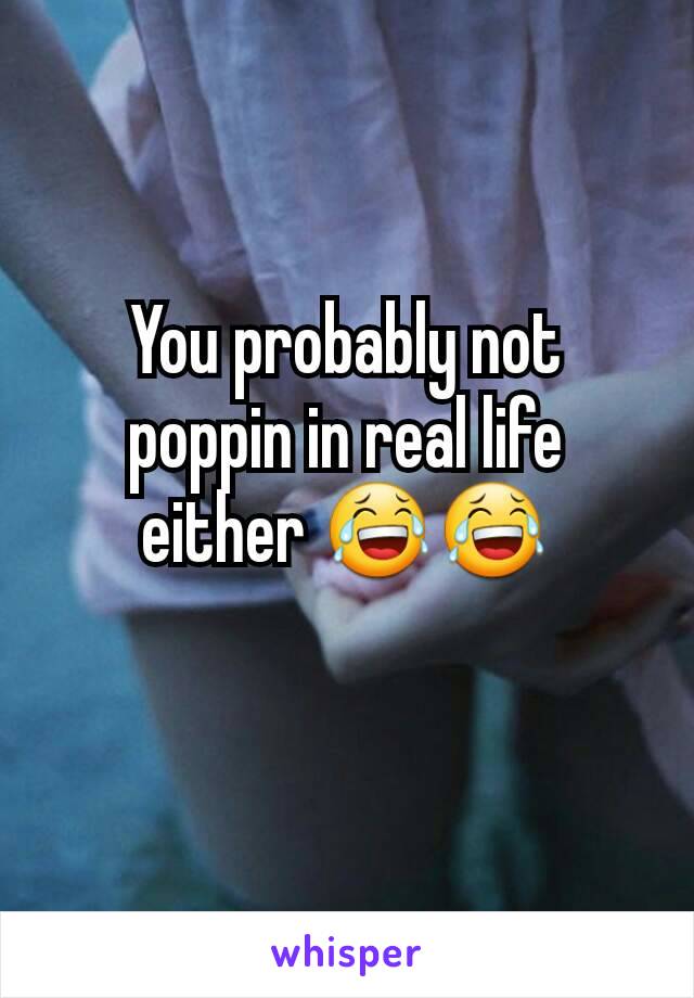 You probably not poppin in real life either 😂😂