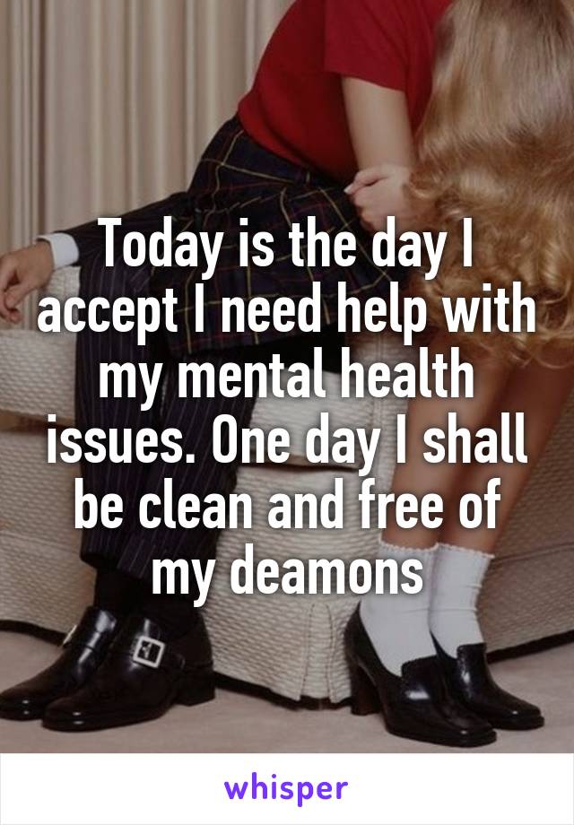 Today is the day I accept I need help with my mental health issues. One day I shall be clean and free of my deamons