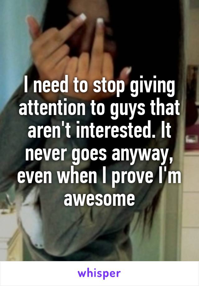 I need to stop giving attention to guys that aren't interested. It never goes anyway, even when I prove I'm awesome