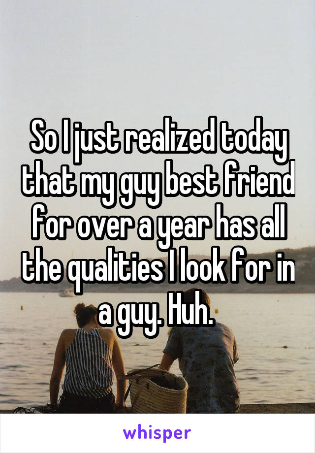 So I just realized today that my guy best friend for over a year has all the qualities I look for in a guy. Huh. 