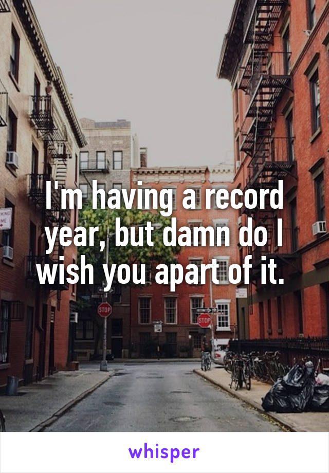 I'm having a record year, but damn do I wish you apart of it. 