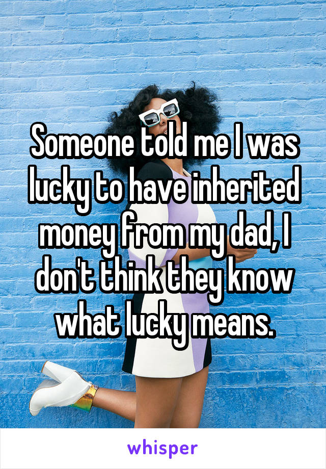 Someone told me I was lucky to have inherited money from my dad, I don't think they know what lucky means.