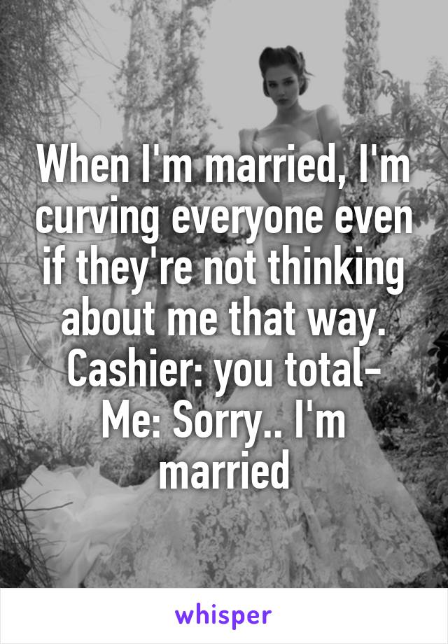 When I'm married, I'm curving everyone even if they're not thinking about me that way.
Cashier: you total-
Me: Sorry.. I'm married