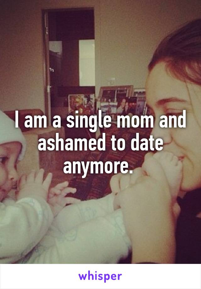 I am a single mom and ashamed to date anymore. 