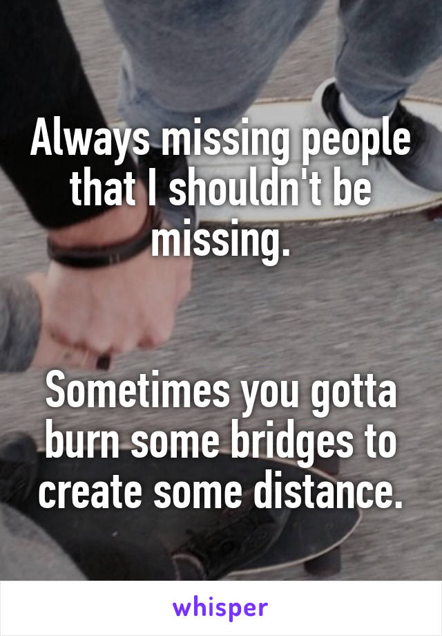 Always missing people that I shouldn't be missing.


Sometimes you gotta burn some bridges to create some distance.