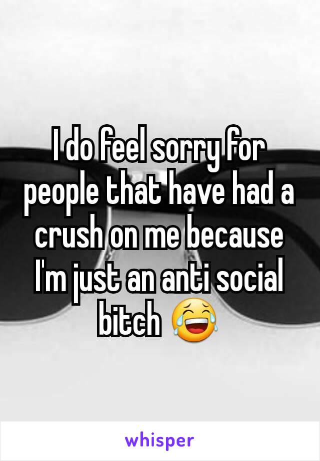 I do feel sorry for people that have had a crush on me because I'm just an anti social bitch 😂