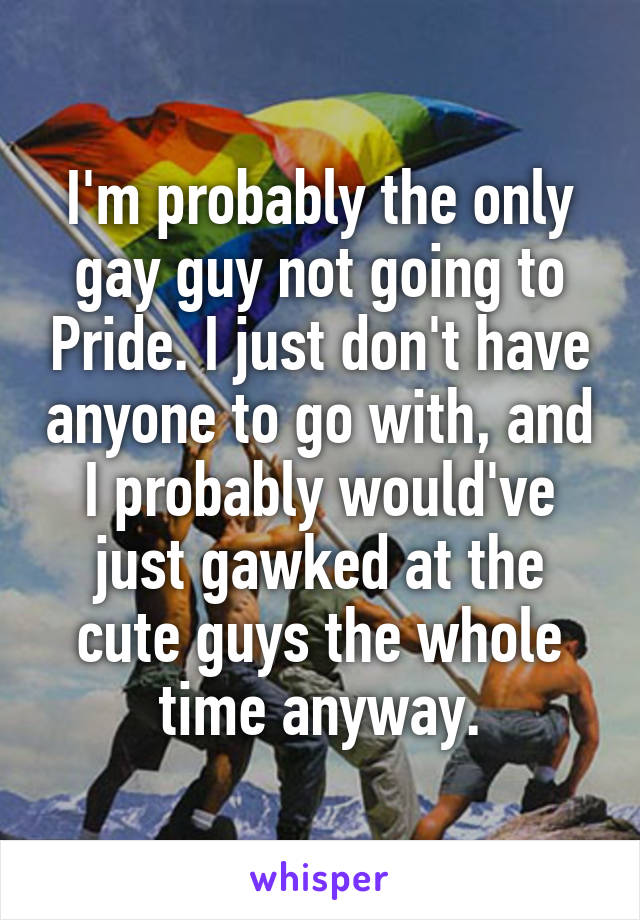 I'm probably the only gay guy not going to Pride. I just don't have anyone to go with, and I probably would've just gawked at the cute guys the whole time anyway.