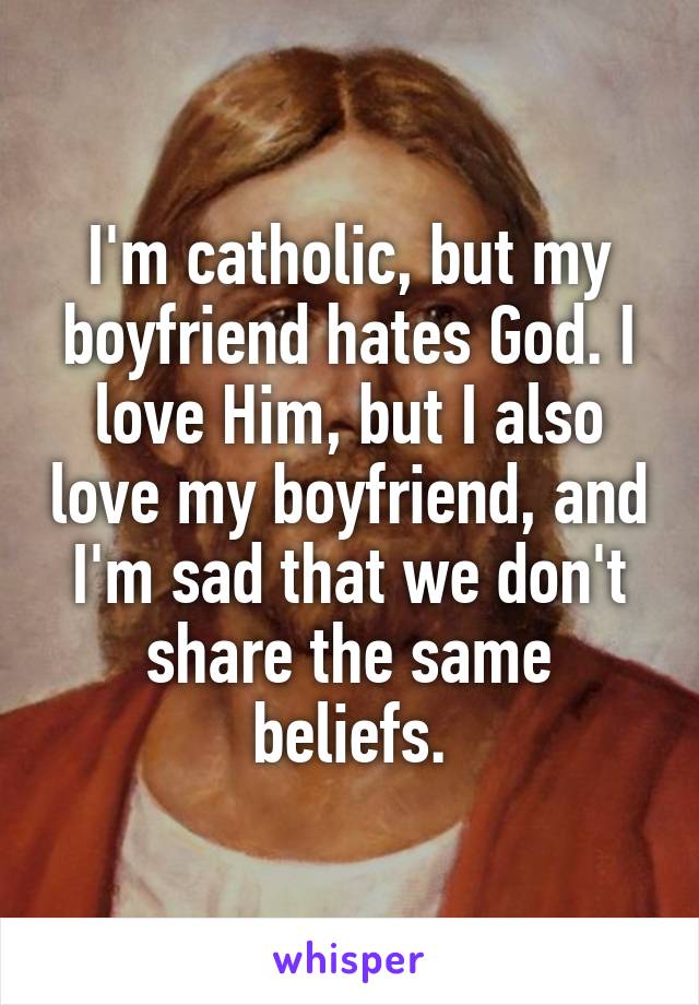 I'm catholic, but my boyfriend hates God. I love Him, but I also love my boyfriend, and I'm sad that we don't share the same beliefs.