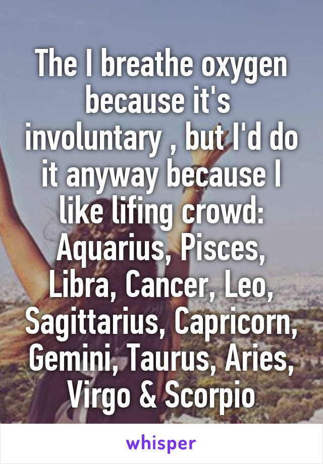 The I breathe oxygen because it's  involuntary , but I'd do it anyway because I like lifing crowd: Aquarius, Pisces, Libra, Cancer, Leo, Sagittarius, Capricorn, Gemini, Taurus, Aries, Virgo & Scorpio