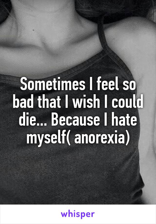 Sometimes I feel so bad that I wish I could die... Because I hate myself( anorexia)