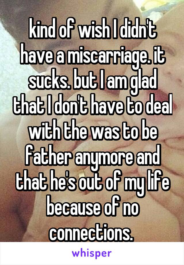 kind of wish I didn't have a miscarriage. it sucks. but I am glad that I don't have to deal with the was to be father anymore and that he's out of my life because of no connections. 