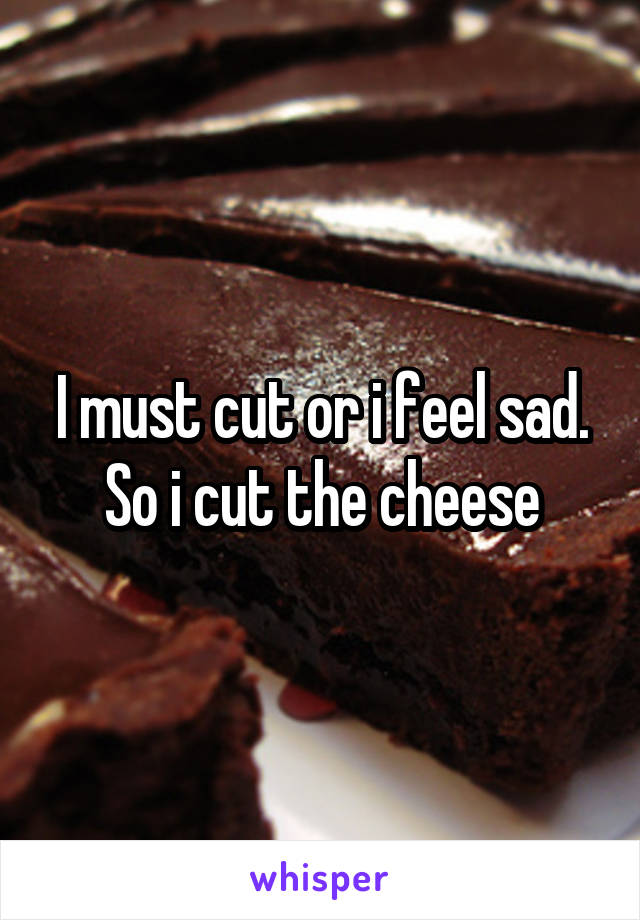 I must cut or i feel sad. So i cut the cheese