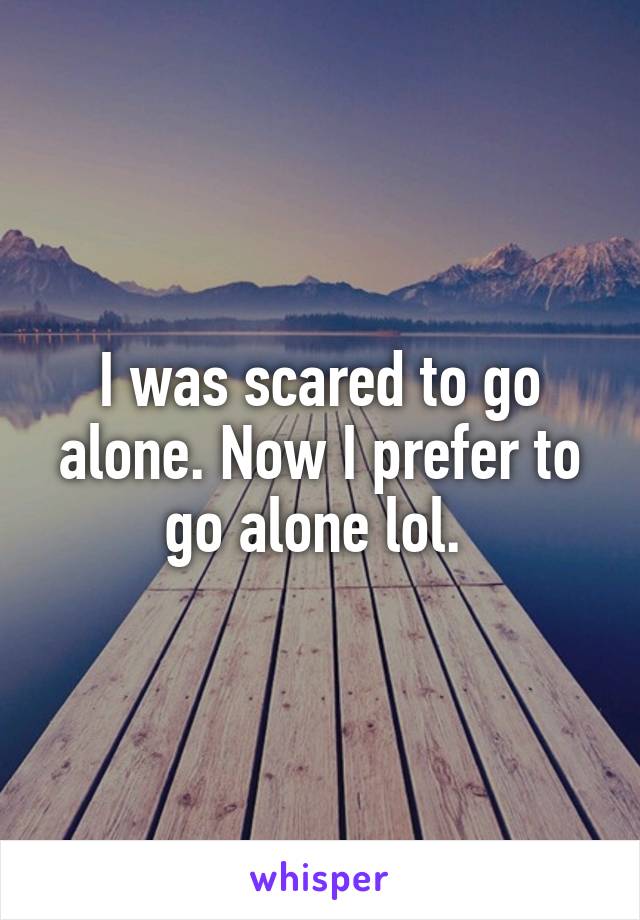 I was scared to go alone. Now I prefer to go alone lol. 
