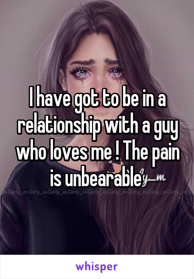 I have got to be in a relationship with a guy who loves me ! The pain is unbearable 