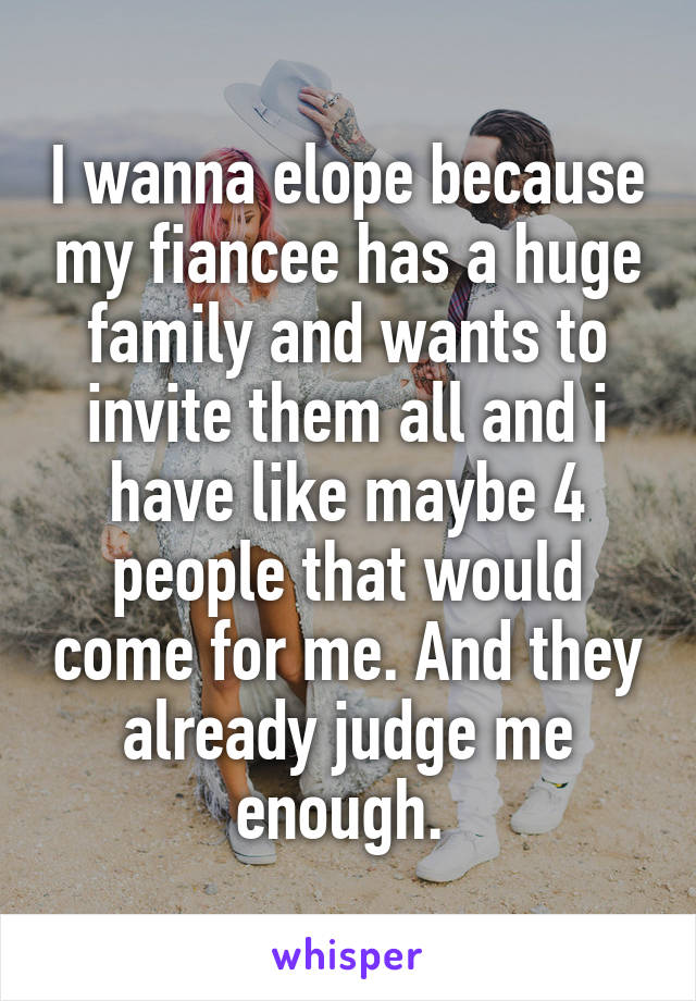 I wanna elope because my fiancee has a huge family and wants to invite them all and i have like maybe 4 people that would come for me. And they already judge me enough. 