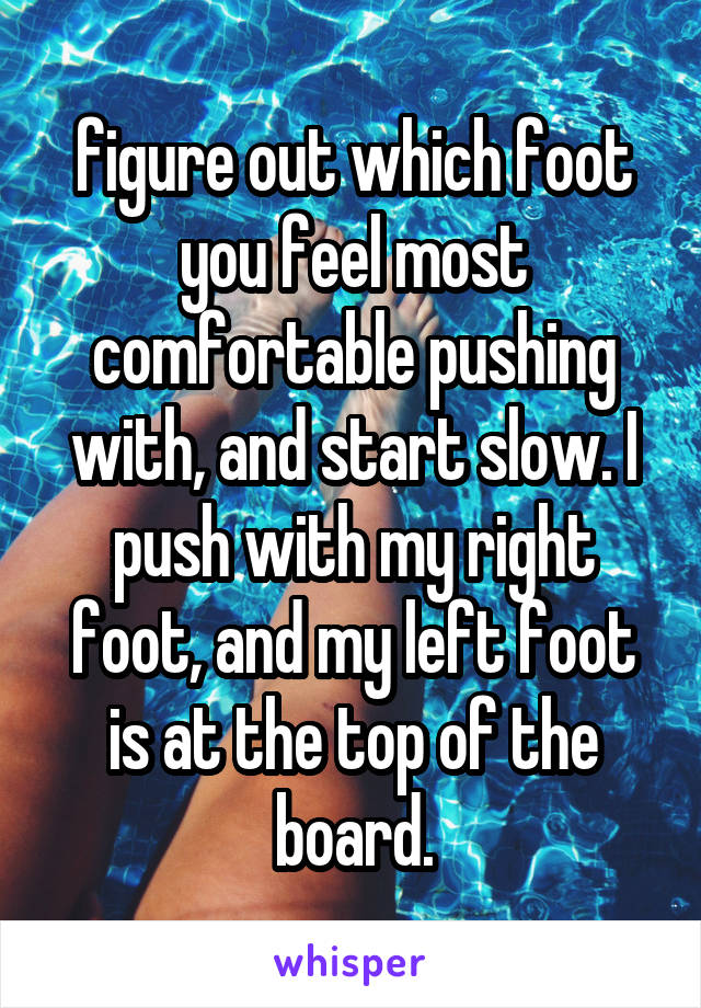 figure out which foot you feel most comfortable pushing with, and start slow. I push with my right foot, and my left foot is at the top of the board.